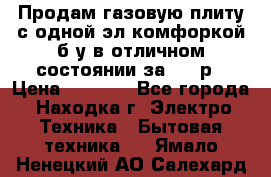 Продам газовую плиту с одной эл.комфоркой б/у в отличном состоянии за 3000р › Цена ­ 3 000 - Все города, Находка г. Электро-Техника » Бытовая техника   . Ямало-Ненецкий АО,Салехард г.